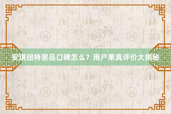 安琪纽特居品口碑怎么？用户果真评价大揭秘